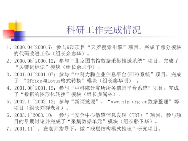 科研工作完成情况 1、2000.04~2000.7：参与973项目“天罗搜索引擎”项目，完成了部分模块的代码改进工作（组长余志华）。 2、2000.08~2000.12：参与“北京图书馆数据采集推送系统”项目，完成了“关键词标识”模块（组长余志华）。 3、2001.01~2001.07：参与“中科力腾企业信息平台(EIP)系统”项目，完成了 “Office与Lotus格式转换”模块（组长廖华明） 。 4、2001.08~2001.12：参与“中科院计算所所务信息平台系统”项目，完成了“数据的图形化转换”模块（组长虎嵩林）。 5、2002.1 ~2002.12：参与“新词发现”、“www.nlp.org.cn数据整理”等项目（组长刘群老师）。 6、2003.1~2003.10： 参与“安全中心敏感信息发现（TDT）”项目，参与项目的早期讨论并完成了“采集数据单元”模块（组长骆卫华）。 7、2001.11~ ：在老师指导下，做“浅层结构模式推理”研究项目。