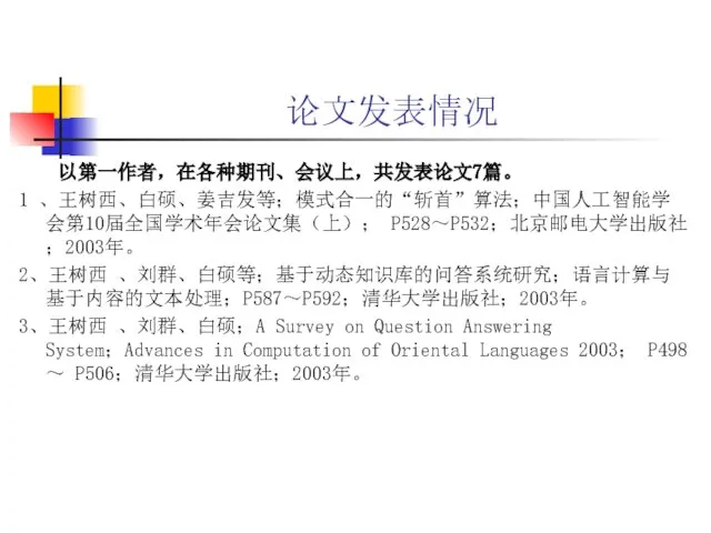 论文发表情况 以第一作者，在各种期刊、会议上，共发表论文7篇。 1 、王树西、白硕、姜吉发等；模式合一的“斩首”算法；中国人工智能学会第10届全国学术年会论文集（上）； P528～P532；北京邮电大学出版社；2003年。 2、王树西 、刘群、白硕等；基于动态知识库的问答系统研究；语言计算与基于内容的文本处理；P587～P592；清华大学出版社；2003年。 3、王树西 、刘群、白硕；A Survey on Question