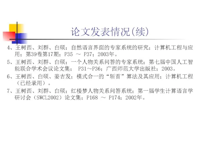 论文发表情况（续） 4、王树西、刘群、白硕；自然语言界面的专家系统的研究；计算机工程与应用；第39卷第17期；P35 ～ P37；2003年。 5、王树西、刘群、白硕；一个人物关系问答的专家系统；第七届中国人工智能联合学术会议论文集； P31～P36；广西师范大学出版社；2003。 6、王树西、白硕、姜吉发；模式合一的“斩首”算法及其应用；计算机工程（已经录用）。 7、王树西、刘群、白硕；红楼梦人物关系问答系统；第一届学生计算语言学研讨会（SWCL2002）论文集；P168 ～ P174；2002年。