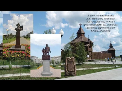 В 2008 году памятник А.С. Пушкину появился в Ялуторовске, рядом с «родственным» памятником поэтессе-фронтовичке Юлии Друниной