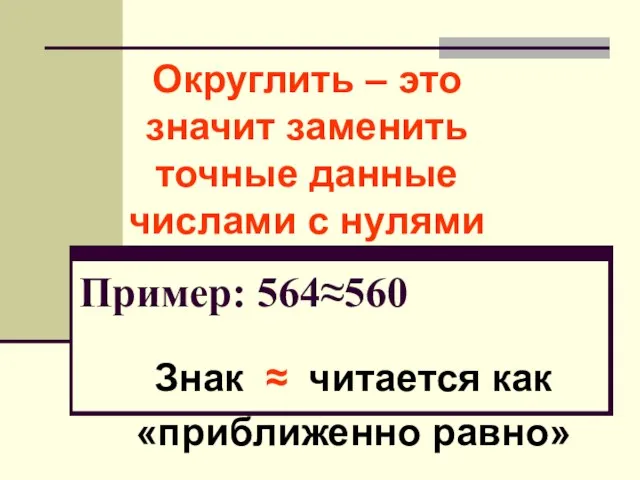 Округлить – это значит заменить точные данные числами с нулями Пример: 564≈560