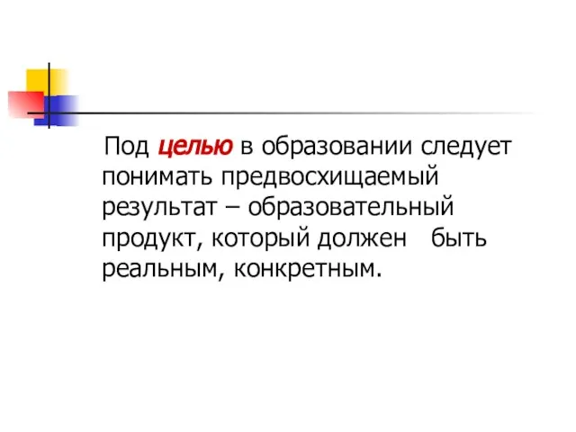 Под целью в образовании следует понимать предвосхищаемый результат – образовательный продукт, который должен быть реальным, конкретным.