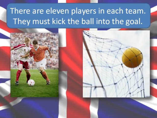 There are eleven players in each team. They must kick the ball into the goal.