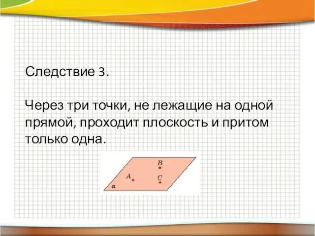 Следствие 3. Через три точки, не лежащие на одной прямой, проходит плоскость и притом только одна.