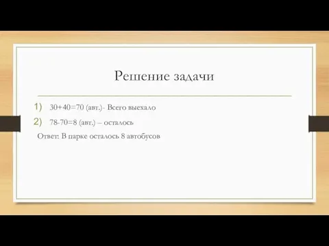 Решение задачи 30+40=70 (авт.)- Всего выехало 78-70=8 (авт.) – осталось Ответ: В парке осталось 8 автобусов