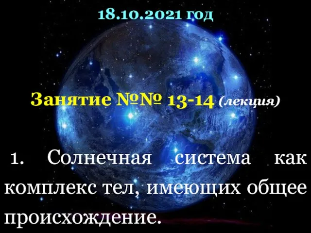 18.10.2021 год Занятие №№ 13-14 (лекция) 1. Солнечная система как комплекс тел,