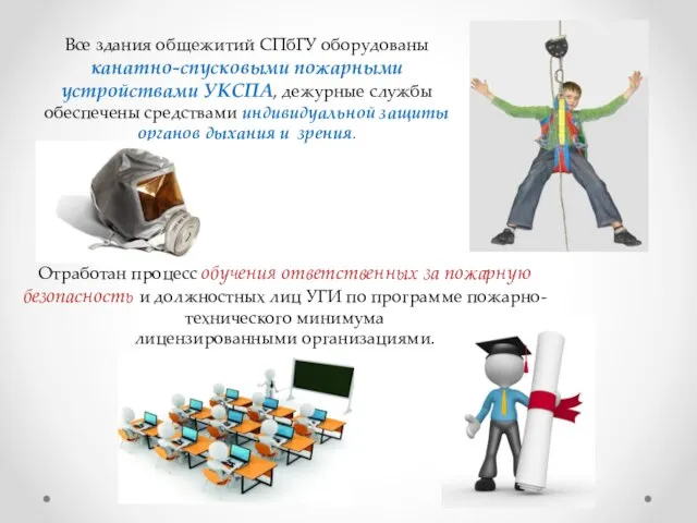 Все здания общежитий СПбГУ оборудованы канатно-спусковыми пожарными устройствами УКСПА, дежурные службы обеспечены