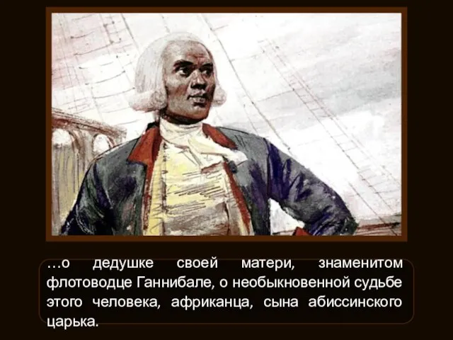 …о дедушке своей матери, знаменитом флотоводце Ганнибале, о необыкновенной судьбе этого человека, африканца, сына абиссинского царька.