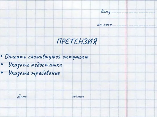 Кому __________________ от кого__________________ Описать сложившуюся ситуацию Указать недостатки Указать требование Дата подпись ПРЕТЕНЗИЯ