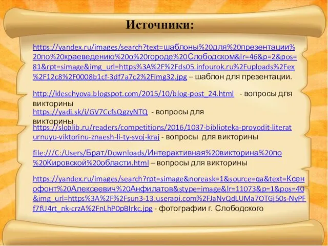 https://yandex.ru/images/search?text=шаблоны%20для%20презентации%20по%20краеведению%20о%20городе%20Слободском&lr=46&p=2&pos=81&rpt=simage&img_url=https%3A%2F%2Fds05.infourok.ru%2Fuploads%2Fex%2F12c8%2F0008b1cf-3df7a7c2%2Fimg32.jpg – шаблон для презентации. http://kleschyova.blogspot.com/2015/10/blog-post_24.html - вопросы для викторины https://yadi.sk/i/GV7CcfsQgzyNTQ -