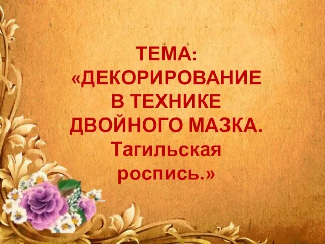 ТЕМА: «ДЕКОРИРОВАНИЕ В ТЕХНИКЕ ДВОЙНОГО МАЗКА. Тагильская роспись.»