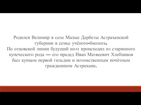 Родился Велимир в селе Малые Дербеты Астраханской губернии в семье учёного-биолога. По