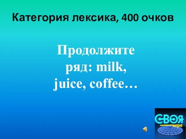 Категория лексика, 400 очков Продолжите ряд: milk, juice, coffee…