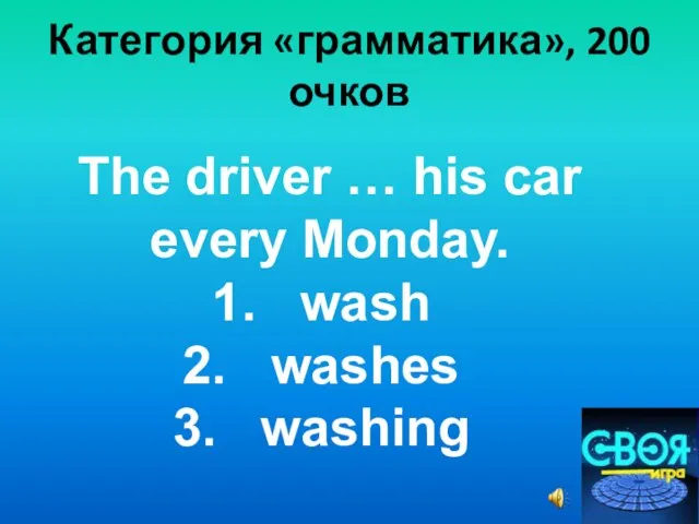 Категория «грамматика», 200 очков The driver … his car every Monday. wash washes washing