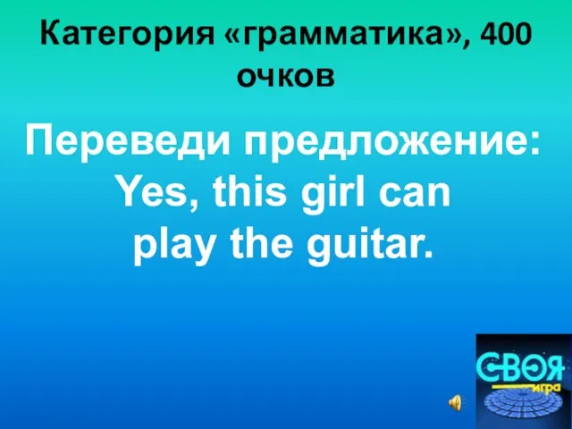 Категория «грамматика», 400 очков Переведи предложение: Yes, this girl can play the guitar.