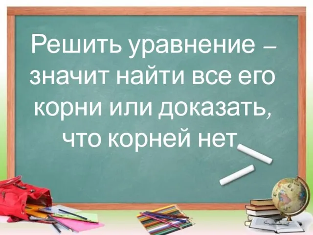 Решить уравнение – значит найти все его корни или доказать, что корней нет.