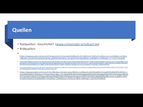 Quellen Textquellen: Geschichte7 (www.schoeningh-schulbuch.de) Bildquellen: https://www.google.com/search?q=geozentrisches+weltbild&safe=strict&client=firefox-b-e&source=lnms&tbm=isch&sa=X&ved=2ahUKEwjSzp6ztKjvAhXQ-qQKHW5RAGMQ_AUoAXoECBUQAw&biw=1680&bih=936#imgrc=FT71UTf-dOyifM https://www.google.com/search?q=heliozentrisches+weltbild&tbm=isch&ved=2ahUKEwiLvJO0tKjvAhXRIMUKHV_IA5EQ2-cCegQIABAA&oq=heliozentrisches+weltbild&gs_lcp=CgNpbWcQAzIHCAAQsQMQQzICCAAyAggAMgIIADICCAAyAggAMgIIADICCAAyAggAMgIIADoGCAAQChAYUPbnAli7_wJg6ocDaABwAHgCgAG_EIgBsyKSAQU0LjktMpgBAKABAaoBC2d3cy13aXotaW1nwAEB&sclient=img&ei=pyNKYMvMB9HBlAbfkI-ICQ&bih=936&biw=1680&client=firefox-b-e&safe=strict#imgrc=lxNXxcSkQAZFdM https://www.google.com/search?q=galilei+und+die+kirche&safe=strict&client=firefox-b-e&source=lnms&tbm=isch&sa=X&ved=2ahUKEwj1rO2AtajvAhWCC-wKHTEtAVsQ_AUoAXoECBEQAw&biw=1680&bih=936#imgrc=Qb5ebHE2psnJLM https://www.google.com/search?q=Nikolaus++Kopernikus+&tbm=isch&ved=2ahUKEwjWsJTCrqjvAhVEyKQKHfb2BHIQ2-cCegQIABAA&oq=Nikolaus++Kopernikus+&gs_lcp=CgNpbWcQAzICCAAyAggAMgIIADICCAAyAggAMgIIADICCAAyAggAMgIIADICCABQkzJYyKQDYO2tA2gAcAB4AIABRIgBRJIBATGYAQCgAQGqAQtnd3Mtd2l6LWltZ7ABAMABAQ&sclient=img&ei=eR1KYJaQNsSQkwX27ZOQBw&bih=665&biw=1366&client=firefox-b-d&hl=de#imgrc=3ALiX5Sfl188nM