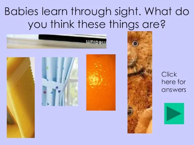 Babies learn through sight. What do you think these things are? Click here for answers