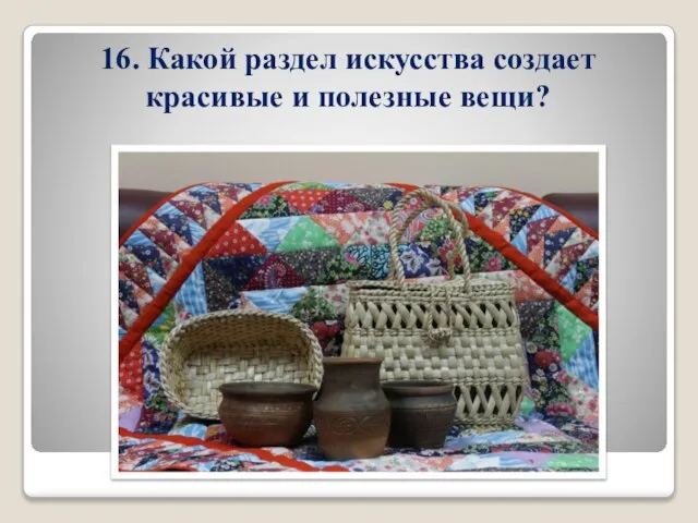 16. Какой раздел искусства создает красивые и полезные вещи?