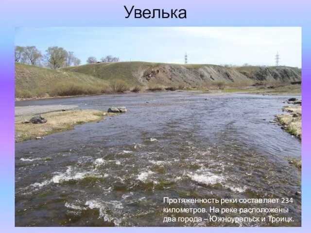 Увелька Протяженность реки составляет 234 километров. На реке расположены два города – Южноуральск и Троицк.