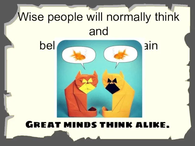 Wise people will normally think and behave alike in certain situations. Great minds think alike.