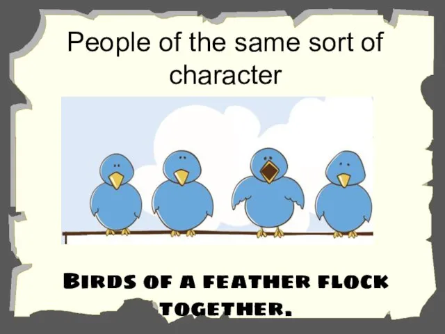 People of the same sort of character normally go together. Birds of a feather flock together.