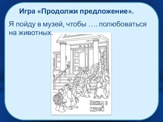 Игра «Продолжи предложение». Я пойду в музей, чтобы …. полюбоваться на животных.