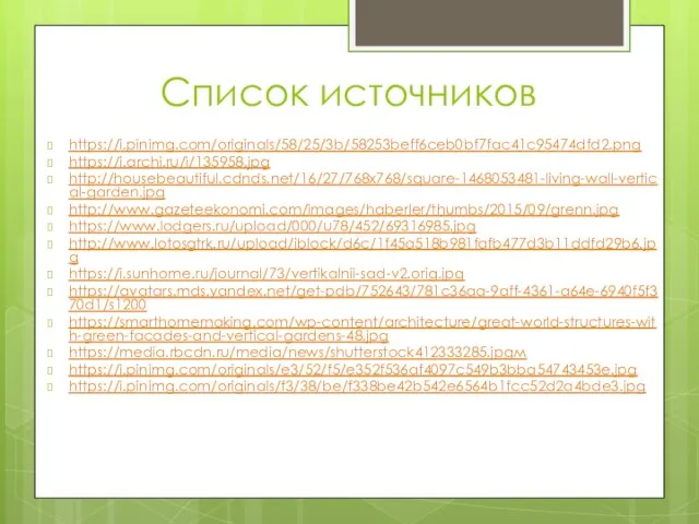 Список источников https://i.pinimg.com/originals/58/25/3b/58253beff6ceb0bf7fac41c95474dfd2.png https://i.archi.ru/i/135958.jpg http://housebeautiful.cdnds.net/16/27/768x768/square-1468053481-living-wall-vertical-garden.jpg http://www.gazeteekonomi.com/images/haberler/thumbs/2015/09/grenn.jpg https://www.lodgers.ru/upload/000/u78/452/69316985.jpg http://www.lotosgtrk.ru/upload/iblock/d6c/1f45a518b981fafb477d3b11ddfd29b6.jpg https://i.sunhome.ru/journal/73/vertikalnii-sad-v2.orig.jpg https://avatars.mds.yandex.net/get-pdb/752643/781c36aa-9aff-4361-a64e-6940f5f370d1/s1200 https://smarthomemaking.com/wp-content/architecture/great-world-structures-with-green-facades-and-vertical-gardens-48.jpg https://media.rbcdn.ru/media/news/shutterstock412333285.jpgм https://i.pinimg.com/originals/e3/52/f5/e352f536af4097c549b3bba54743453e.jpg https://i.pinimg.com/originals/f3/38/be/f338be42b542e6564b1fcc52d2a4bde3.jpg