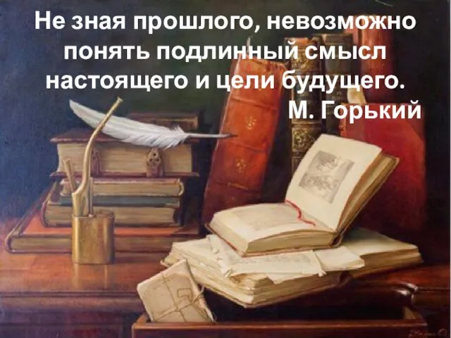 Не зная прошлого, невозможно понять подлинный смысл настоящего и цели будущего. М. Горький