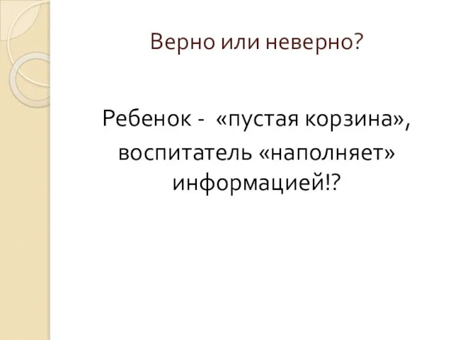 Верно или неверно? Ребенок - «пустая корзина», воспитатель «наполняет» информацией!?