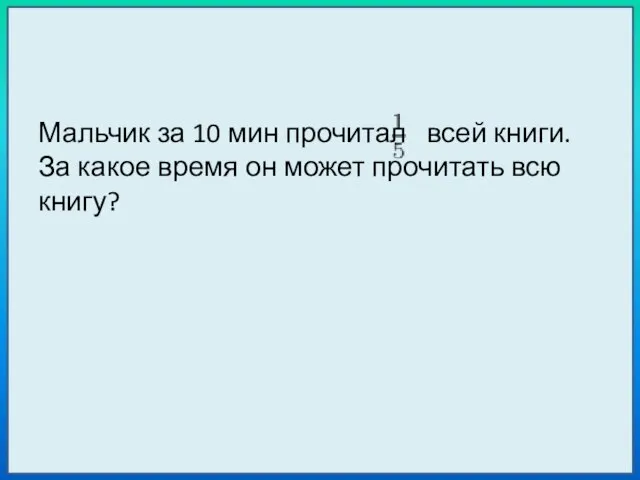 Мальчик за 10 мин прочитал всей книги. За какое время он может прочитать всю книгу?