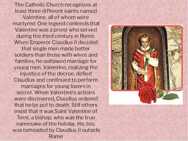 The Catholic Church recognizes at least three different saints named Valentine, all