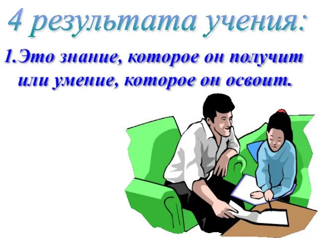 4 результата учения: 1.Это знание, которое он получит или умение, которое он освоит.