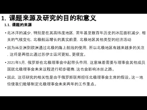 1．课题来源及研究的目的和意义 1.1．课题的来源 北冰洋的减少，特别是在其高纬度地区，常年甚至数百年历史的冰层面积减少，相关的气候变化，北极航运增长的真实前景，北极地区其他类型的经济活动 因为从亚洲到欧洲通过北极的海上航线的使用，所以北极地区有越来越多的关注，这将是两倍比通过苏伊士运河更短、更便宜。 2021年5月，俄罗斯在北极理事会中起带头作用，这意味着需要与理事会其他成员国就北极理事会未来议程进行初步磋商. 这也会影响冰丝之路。 因此，这项研究的相关性是由于俄罗斯联邦担任北极理事会主席的假设。这一地位使我们能够制定北极理事会未来两年的工作重点。