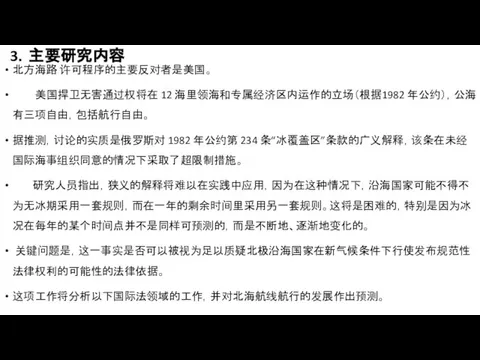 3．主要研究内容 北方海路 许可程序的主要反对者是美国。 美国捍卫无害通过权将在 12 海里领海和专属经济区内运作的立场（根据1982 年公约），公海有三项自由，包括航行自由。 据推测，讨论的实质是俄罗斯对 1982 年公约第 234 条“冰覆盖区”条款的广义解释，该条在未经国际海事组织同意的情况下采取了超限制措施。 研究人员指出，狭义的解释将难以在实践中应用，因为在这种情况下，沿海国家可能不得不为无冰期采用一套规则，而在一年的剩余时间里采用另一套规则。这将是困难的，特别是因为冰况在每年的某个时间点并不是同样可预测的，而是不断地、逐渐地变化的。 关键问题是，这一事实是否可以被视为足以质疑北极沿海国家在新气候条件下行使发布规范性法律权利的可能性的法律依据。 这项工作将分析以下国际法领域的工作，并对北海航线航行的发展作出预测。