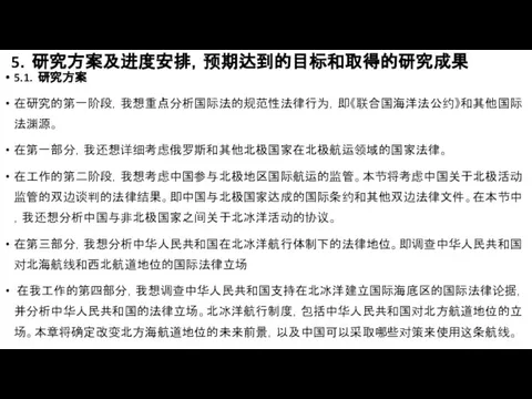 5．研究方案及进度安排，预期达到的目标和取得的研究成果 5.1．研究方案 在研究的第一阶段，我想重点分析国际法的规范性法律行为，即《联合国海洋法公约》和其他国际法渊源。 在第一部分，我还想详细考虑俄罗斯和其他北极国家在北极航运领域的国家法律。 在工作的第二阶段，我想考虑中国参与北极地区国际航运的监管。本节将考虑中国关于北极活动监管的双边谈判的法律结果。即中国与北极国家达成的国际条约和其他双边法律文件。在本节中，我还想分析中国与非北极国家之间关于北冰洋活动的协议。 在第三部分，我想分析中华人民共和国在北冰洋航行体制下的法律地位。即调查中华人民共和国对北海航线和西北航道地位的国际法律立场 在我工作的第四部分，我想调查中华人民共和国支持在北冰洋建立国际海底区的国际法律论据，并分析中华人民共和国的法律立场。北冰洋航行制度，包括中华人民共和国对北方航道地位的立场。本章将确定改变北方海航道地位的未来前景，以及中国可以采取哪些对策来使用这条航线。