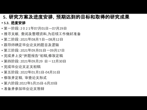 5．研究方案及进度安排，预期达到的目标和取得的研究成果 5.3．进度安排 第一阶段: 2 0 2 1年07月01日—07月29日 搜寻文献，查阅及整理资料,为后续工作做好准备 第二阶段：2021年08月１日—08月12日 跟导师确定毕业论文的题目及逻辑 第三阶段: 2021年09月01日－09月17日