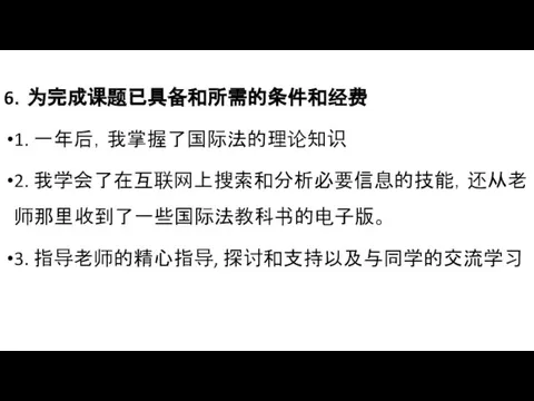 6．为完成课题已具备和所需的条件和经费 1. 一年后，我掌握了国际法的理论知识 2. 我学会了在互联网上搜索和分析必要信息的技能，还从老师那里收到了一些国际法教科书的电子版。 3. 指导老师的精心指导, 探讨和支持以及与同学的交流学习