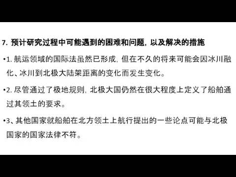 7．预计研究过程中可能遇到的困难和问题，以及解决的措施 1. 航运领域的国际法虽然已形成，但在不久的将来可能会因冰川融化、冰川到北极大陆架距离的变化而发生变化。 2. 尽管通过了极地规则，北极大国仍然在很大程度上定义了船舶通过其领土的要求。 3、其他国家就船舶在北方领土上航行提出的一些论点可能与北极国家的国家法律不符。