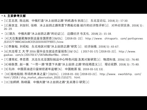 8．主要参考文献 ［1］王志民，陈远航． 中俄打造“冰上丝绸之路”的机遇与 挑战［J］． 东北亚论坛，2018( 2) : 17-30． ［2］高世龙，刘加钊，张晓． 冰上丝绸之路背景下商船北极 航行的经济性评析［J］． 对外经贸实务，2018(