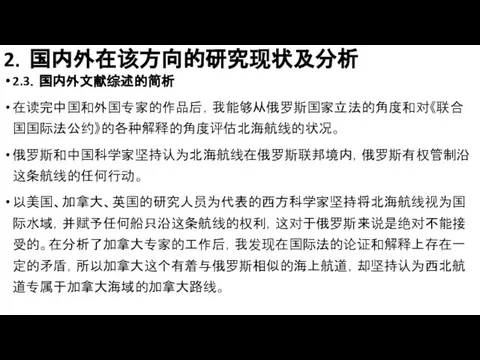 2．国内外在该方向的研究现状及分析 2.3．国内外文献综述的简析 在读完中国和外国专家的作品后，我能够从俄罗斯国家立法的角度和对《联合国国际法公约》的各种解释的角度评估北海航线的状况。 俄罗斯和中国科学家坚持认为北海航线在俄罗斯联邦境内，俄罗斯有权管制沿这条航线的任何行动。 以美国、加拿大、英国的研究人员为代表的西方科学家坚持将北海航线视为国际水域，并赋予任何船只沿这条航线的权利，这对于俄罗斯来说是绝对不能接受的。在分析了加拿大专家的工作后，我发现在国际法的论证和解释上存在一定的矛盾，所以加拿大这个有着与俄罗斯相似的海上航道，却坚持认为西北航道专属于加拿大海域的加拿大路线。