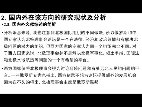 2．国内外在该方向的研究现状及分析 2.3．国内外文献综述的简析 分析消息来源，我也注意到北极国际组织的不同做法，所以俄罗斯和中国专家认为北极理事会论坛是一个在法律、经济和政治领域都有解决北极问题的潜力的组织，但西方国家的专家认为同一个组织完全不同。对于西方国家来说，北极理事会并不是解决北极军事化、领土争端、国际法和北极水域航运等问题的一个有希望的平台。 西方国家仅将北极理事会视为讨论环境问题和有关远北人民的问题的平台。一些俄罗斯专家也指出，西方刻意不想为论坛提供额外的发展机会，因为在不久的将来，北极理事会主席是俄罗斯联邦。