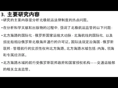 3．主要研究内容 研究的主要内容是分析北极航运法律制度的热点问题。 在分析科学文献和出版物的过程中，强调了北极航运监管的以下问题： 北方海路的国际化 - 俄罗斯国家运输大动脉 - 北海航线的国际化，以及颁发船舶沿俄罗斯北极海岸通行的许可证。国际法规定沿海国 - 俄罗斯联邦 - 管理航行的实质性权利北方海路。北方海路水域包括：内海、领海和专属经济区。 北方海路水域的航行受俄罗斯联邦政府和国家授权机构——交通运输部的相关立法监管。