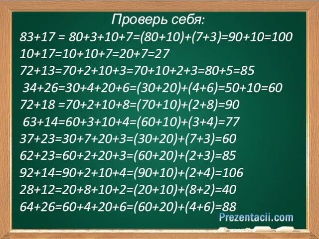 Проверь себя: 83+17 = 80+3+10+7=(80+10)+(7+3)=90+10=100 10+17=10+10+7=20+7=27 72+13=70+2+10+3=70+10+2+3=80+5=85 34+26=30+4+20+6=(30+20)+(4+6)=50+10=60 72+18 =70+2+10+8=(70+10)+(2+8)=90 63+14=60+3+10+4=(60+10)+(3+4)=77 37+23=30+7+20+3=(30+20)+(7+3)=60 62+23=60+2+20+3=(60+20)+(2+3)=85 92+14=90+2+10+4=(90+10)+(2+4)=106 28+12=20+8+10+2=(20+10)+(8+2)=40 64+26=60+4+20+6=(60+20)+(4+6)=88