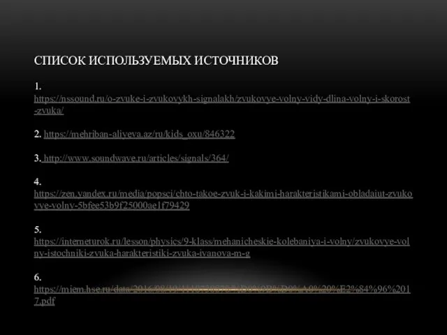 СПИСОК ИСПОЛЬЗУЕМЫХ ИСТОЧНИКОВ 1. https://nssound.ru/o-zvuke-i-zvukovykh-signalakh/zvukovye-volny-vidy-dlina-volny-i-skorost-zvuka/ 2. https://mehriban-aliyeva.az/ru/kids_oxu/846322 3. http://www.soundwave.ru/articles/signals/364/ 4. https://zen.yandex.ru/media/popsci/chto-takoe-zvuk-i-kakimi-harakteristikami-obladaiut-zvukovye-volny-5bfee53b9f25000ae1f79429 5. https://interneturok.ru/lesson/physics/9-klass/mehanicheskie-kolebaniya-i-volny/zvukovye-volny-istochniki-zvuka-harakteristiki-zvuka-ivanova-m-g 6. https://miem.hse.ru/data/2016/08/19/1118738878/%D0%9B%D0%A0%20%E2%84%96%2017.pdf