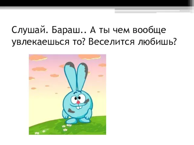 Слушай. Бараш.. А ты чем вообще увлекаешься то? Веселится любишь?