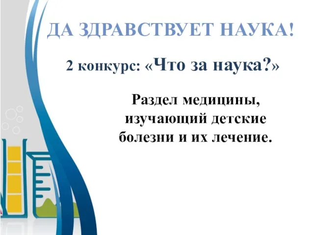 Раздел медицины, изучающий детские болезни и их лечение. ДА ЗДРАВСТВУЕТ НАУКА! 2 конкурс: «Что за наука?»