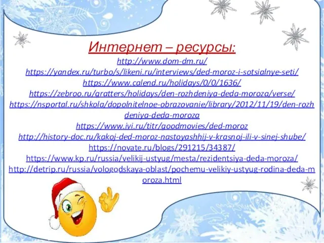 Интернет – ресурсы: http://www.dom-dm.ru/ https://yandex.ru/turbo/s/likeni.ru/interviews/ded-moroz-i-sotsialnye-seti/ https://www.calend.ru/holidays/0/0/1636/ https://zebroo.ru/gratters/holidays/den-rozhdeniya-deda-moroza/verse/ https://nsportal.ru/shkola/dopolnitelnoe-obrazovanie/library/2012/11/19/den-rozhdeniya-deda-moroza https://www.ivi.ru/titr/goodmovies/ded-moroz http://history-doc.ru/kakoj-ded-moroz-nastoyashhij-v-krasnoj-ili-v-sinej-shube/ https://novate.ru/blogs/291215/34387/ https://www.kp.ru/russia/velikij-ustyug/mesta/rezidentsiya-deda-moroza/ http://detrip.ru/russia/vologodskaya-oblast/pochemu-velikiy-ustyug-rodina-deda-moroza.html