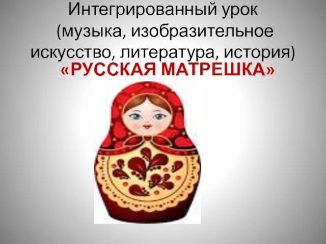 Интегрированный урок (музыка, изобразительное искусство, литература, история) «РУССКАЯ МАТРЕШКА»