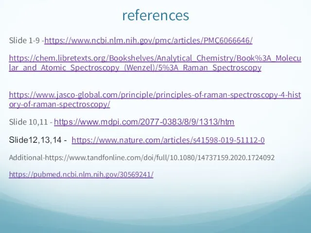 references Slide 1-9 -https://www.ncbi.nlm.nih.gov/pmc/articles/PMC6066646/ https://chem.libretexts.org/Bookshelves/Analytical_Chemistry/Book%3A_Molecular_and_Atomic_Spectroscopy_(Wenzel)/5%3A_Raman_Spectroscopy https://www.jasco-global.com/principle/principles-of-raman-spectroscopy-4-history-of-raman-spectroscopy/ Slide 10,11 - https://www.mdpi.com/2077-0383/8/9/1313/htm Slide12,13,14 - https://www.nature.com/articles/s41598-019-51112-0 Additional-https://www.tandfonline.com/doi/full/10.1080/14737159.2020.1724092 https://pubmed.ncbi.nlm.nih.gov/30569241/